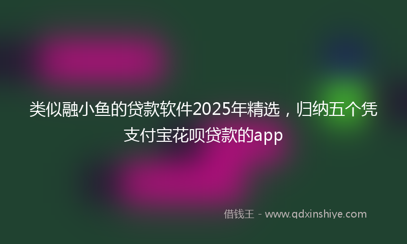 类似融小鱼的贷款软件2025年精选，归纳五个凭支付宝花呗贷款的app