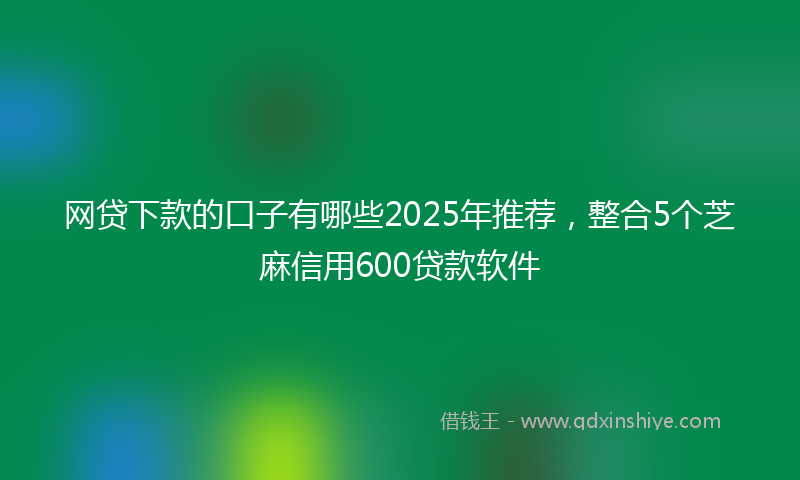 网贷下款的口子有哪些2025年推荐，整合5个芝麻信用600贷款软件