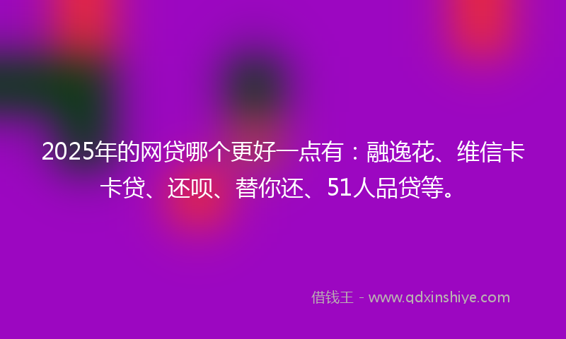 2025年的网贷哪个更好一点有：融逸花、维信卡卡贷、还呗、替你还、51人品贷等。