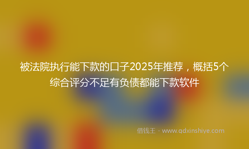 被法院执行能下款的口子2025年推荐，概括5个综合评分不足有负债都能下款软件