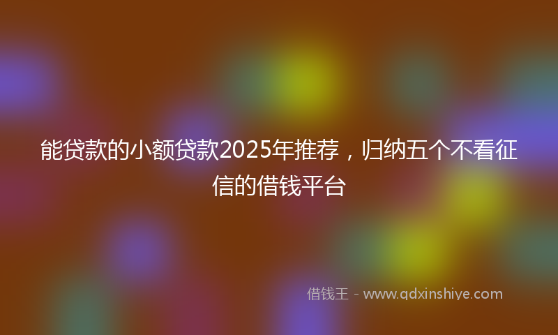 能贷款的小额贷款2025年推荐，归纳五个不看征信的借钱平台