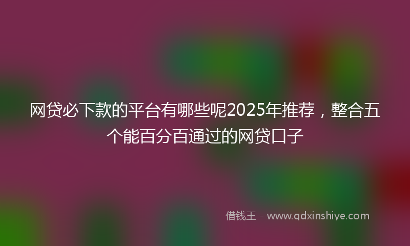 网贷必下款的平台有哪些呢2025年推荐，整合五个能百分百通过的网贷口子