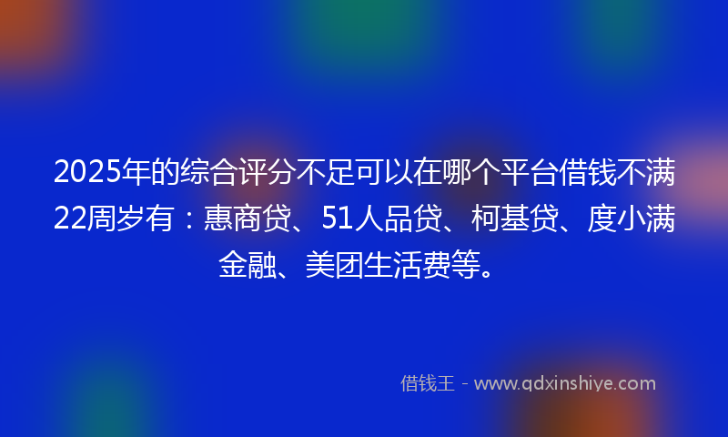 2025年的综合评分不足可以在哪个平台借钱不满22周岁有：惠商贷、51人品贷、柯基贷、度小满金融、美团生活费等。
