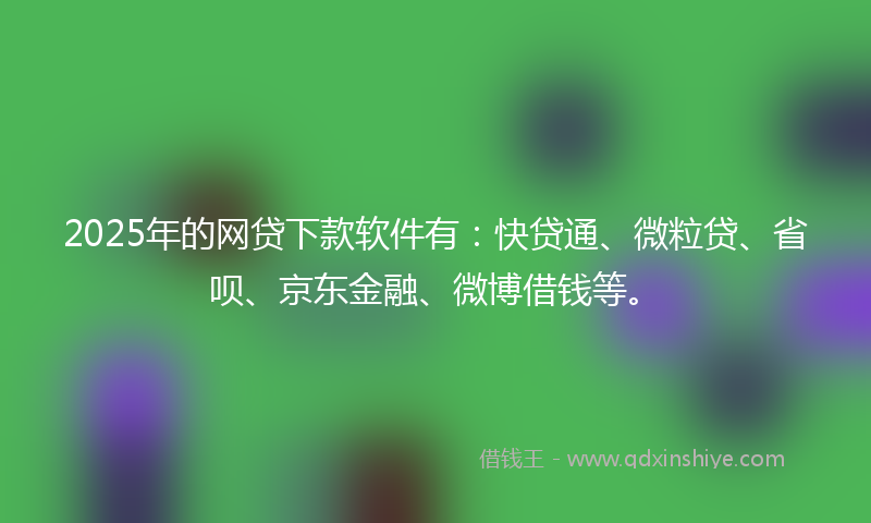 2025年的网贷下款软件有：快贷通、微粒贷、省呗、京东金融、微博借钱等。