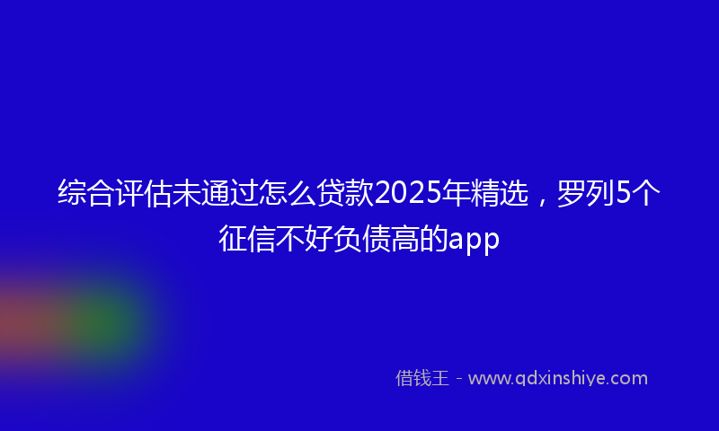 综合评估未通过怎么贷款2025年精选，罗列5个征信不好负债高的app