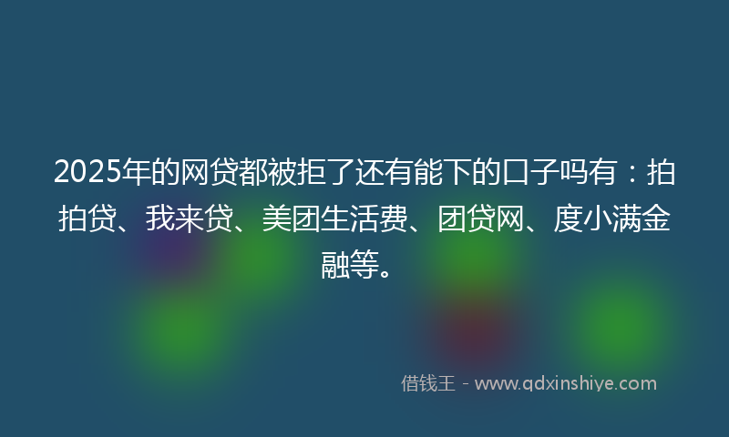 2025年的网贷都被拒了还有能下的口子吗有：拍拍贷、我来贷、美团生活费、团贷网、度小满金融等。