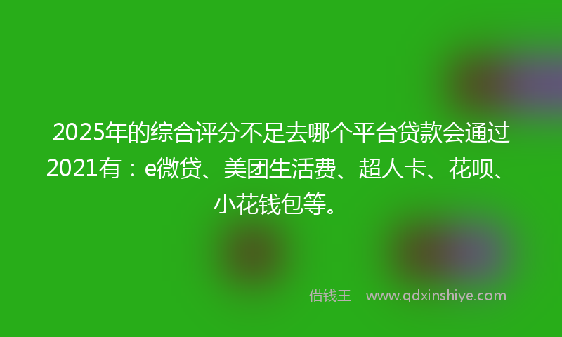 2025年的综合评分不足去哪个平台贷款会通过2021有：e微贷、美团生活费、超人卡、花呗、小花钱包等。
