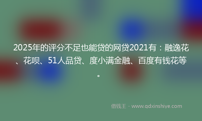 2025年的评分不足也能贷的网贷2021有：融逸花、花呗、51人品贷、度小满金融、百度有钱花等。