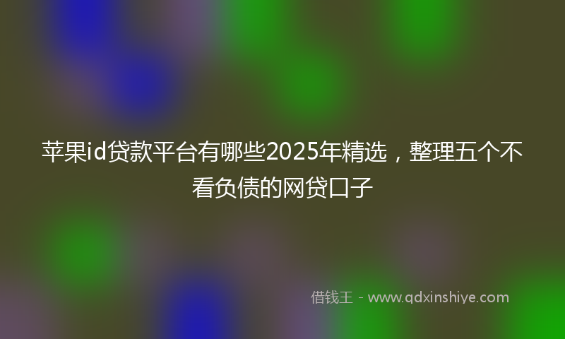 苹果id贷款平台有哪些2025年精选，整理五个不看负债的网贷口子