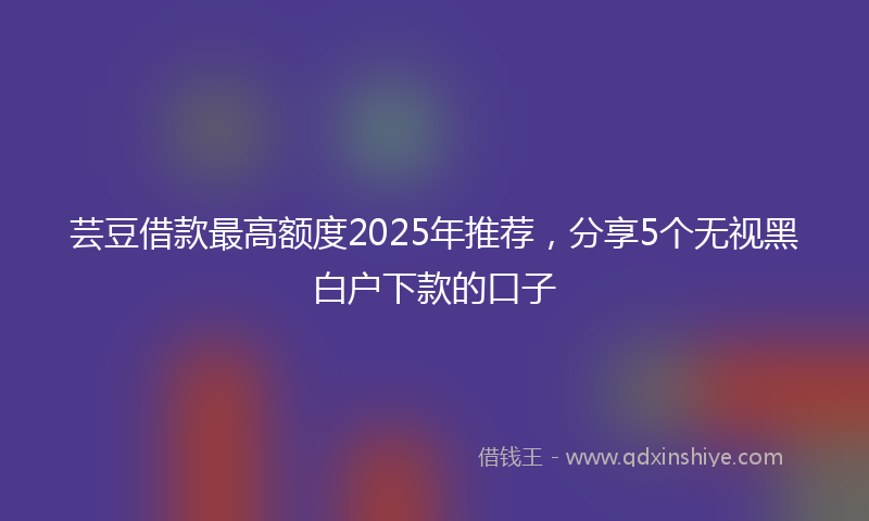 芸豆借款最高额度2025年推荐，分享5个无视黑白户下款的口子