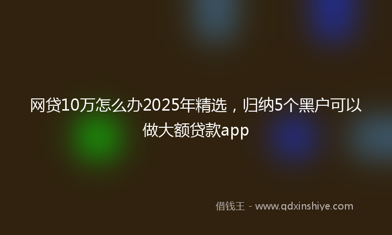 网贷10万怎么办2025年精选，归纳5个黑户可以做大额贷款app