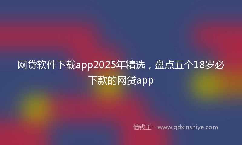 网贷软件下载app2025年精选，盘点五个18岁必下款的网贷app