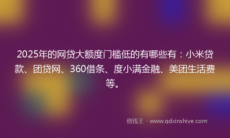 2025年的网贷大额度门槛低的有哪些有：小米贷款、团贷网、360借条、度小满金融、美团生活费等。