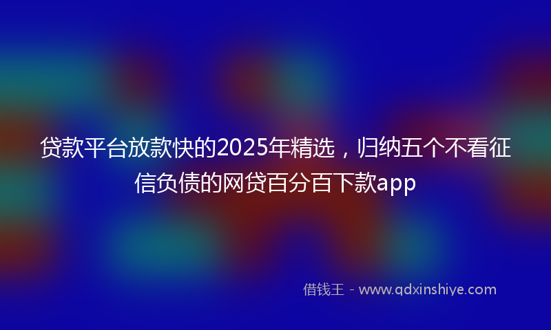贷款平台放款快的2025年精选，归纳五个不看征信负债的网贷百分百下款app