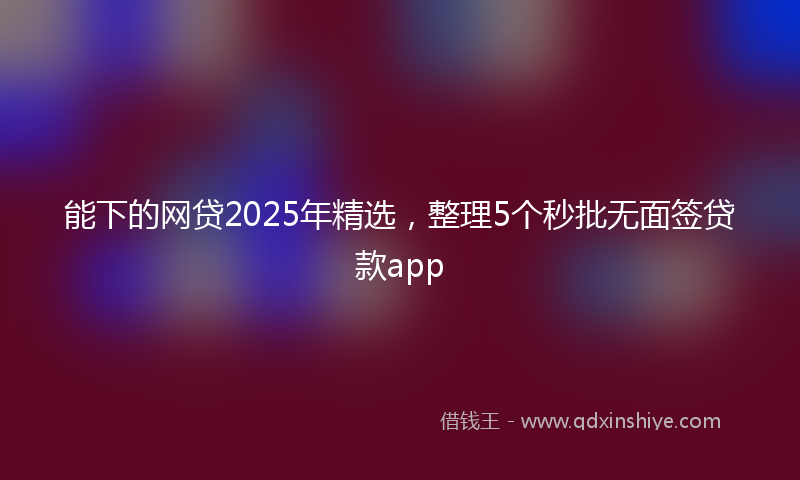 能下的网贷2025年精选，整理5个秒批无面签贷款app