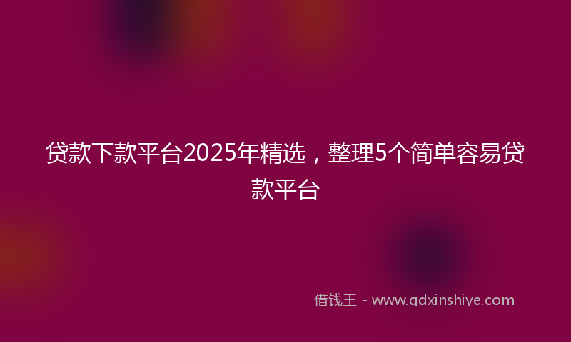 贷款下款平台2025年精选，整理5个简单容易贷款平台
