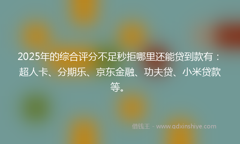 2025年的综合评分不足秒拒哪里还能贷到款有：超人卡、分期乐、京东金融、功夫贷、小米贷款等。