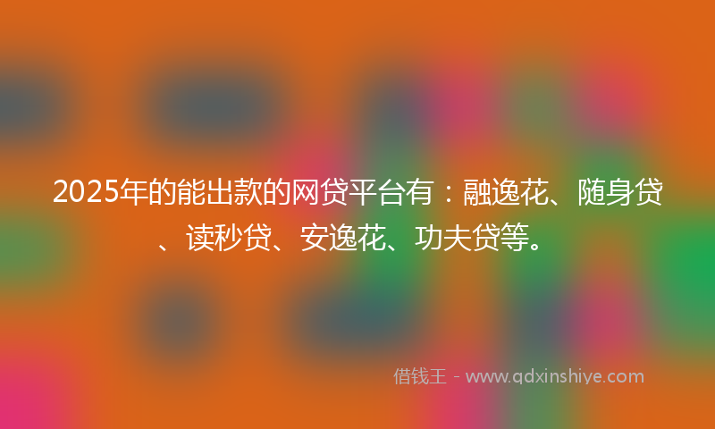 2025年的能出款的网贷平台有：融逸花、随身贷、读秒贷、安逸花、功夫贷等。