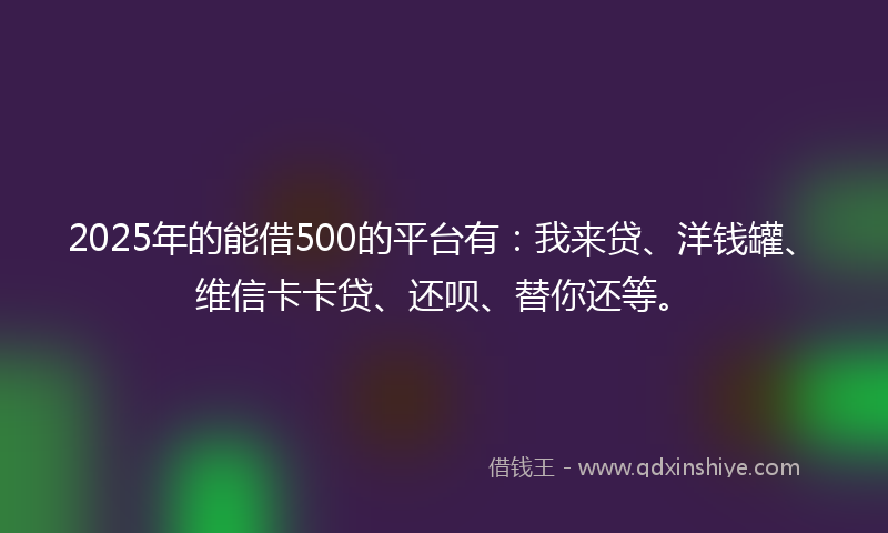 2025年的能借500的平台有：我来贷、洋钱罐、维信卡卡贷、还呗、替你还等。