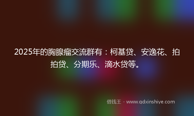 2025年的胸腺瘤交流群有：柯基贷、安逸花、拍拍贷、分期乐、滴水贷等。