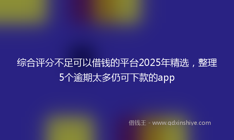 综合评分不足可以借钱的平台2025年精选，整理5个逾期太多仍可下款的app