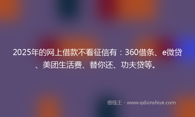 2025年的网上借款不看征信有：360借条、e微贷、美团生活费、替你还、功夫贷等。