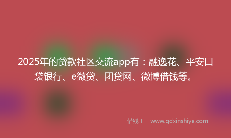 2025年的贷款社区交流app有：融逸花、平安口袋银行、e微贷、团贷网、微博借钱等。