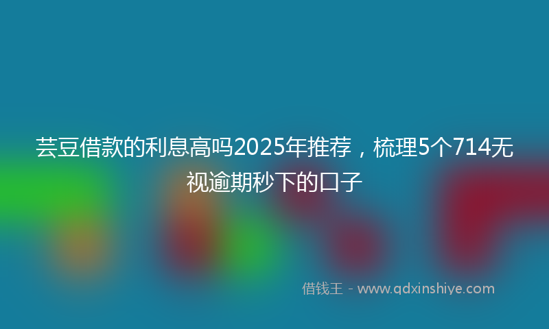芸豆借款的利息高吗2025年推荐，梳理5个714无视逾期秒下的口子