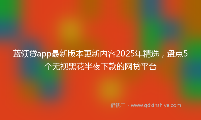 蓝领贷app最新版本更新内容2025年精选，盘点5个无视黑花半夜下款的网贷平台