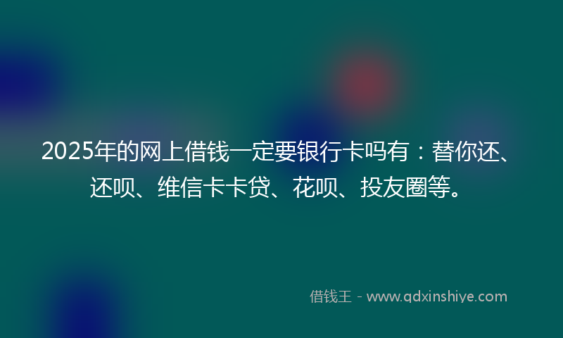 2025年的网上借钱一定要银行卡吗有：替你还、还呗、维信卡卡贷、花呗、投友圈等。