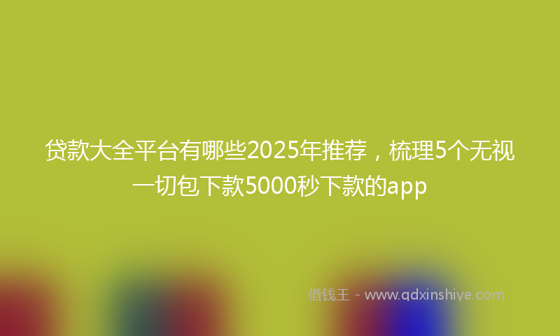 贷款大全平台有哪些2025年推荐，梳理5个无视一切包下款5000秒下款的app