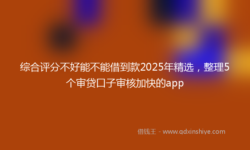 综合评分不好能不能借到款2025年精选，整理5个审贷口子审核加快的app