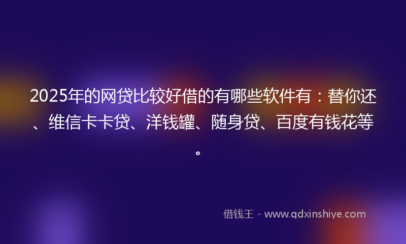 2025年的网贷比较好借的有哪些软件有：替你还、维信卡卡贷、洋钱罐、随身贷、百度有钱花等。
