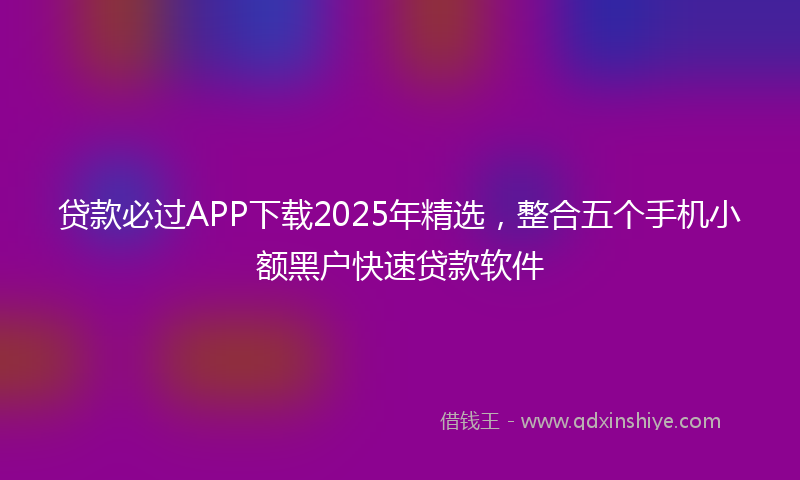 贷款必过APP下载2025年精选，整合五个手机小额黑户快速贷款软件