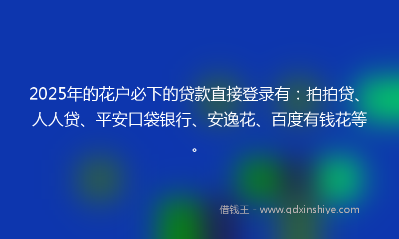 2025年的花户必下的贷款直接登录有：拍拍贷、人人贷、平安口袋银行、安逸花、百度有钱花等。