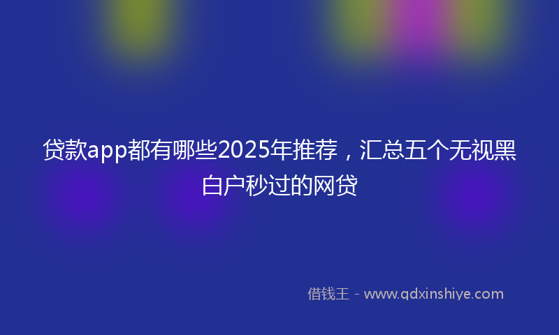 贷款app都有哪些2025年推荐，汇总五个无视黑白户秒过的网贷