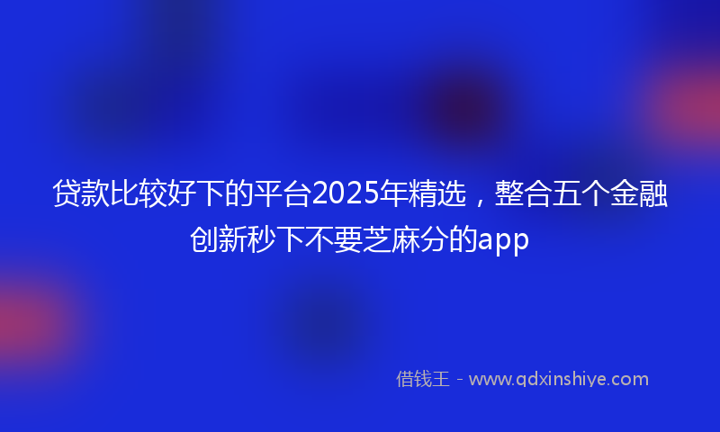 贷款比较好下的平台2025年精选，整合五个金融创新秒下不要芝麻分的app