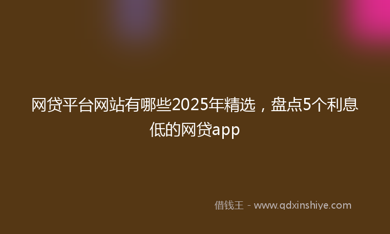 网贷平台网站有哪些2025年精选，盘点5个利息低的网贷app
