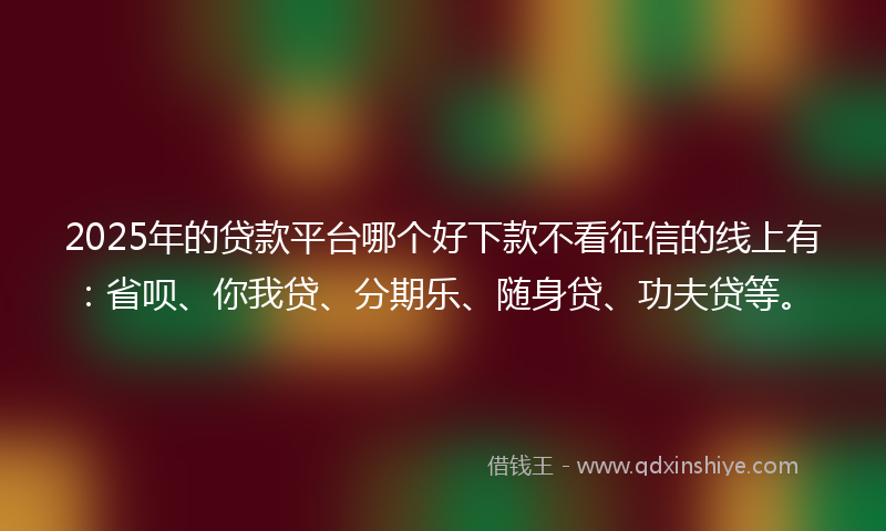 2025年的贷款平台哪个好下款不看征信的线上有：省呗、你我贷、分期乐、随身贷、功夫贷等。