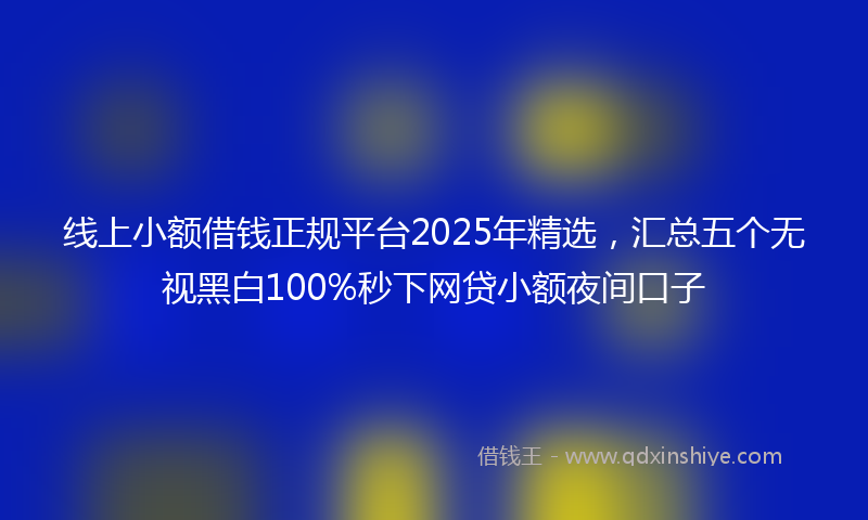 线上小额借钱正规平台2025年精选，汇总五个无视黑白100%秒下网贷小额夜间口子