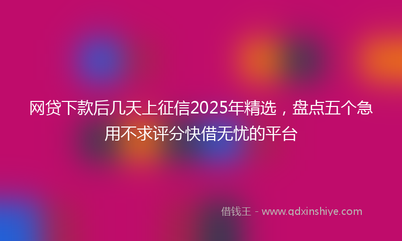 网贷下款后几天上征信2025年精选，盘点五个急用不求评分快借无忧的平台