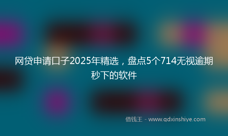 网贷申请口子2025年精选，盘点5个714无视逾期秒下的软件