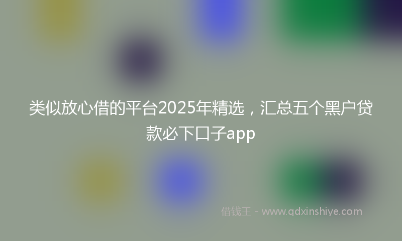 类似放心借的平台2025年精选，汇总五个黑户贷款必下口子app