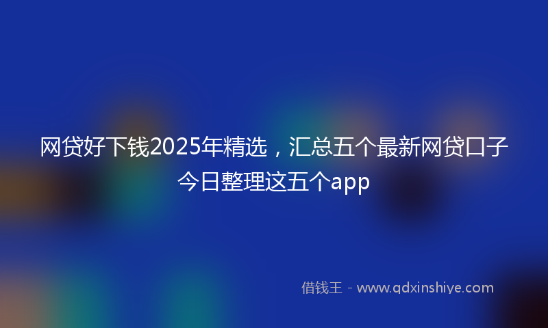 网贷好下钱2025年精选，汇总五个最新网贷口子今日整理这五个app
