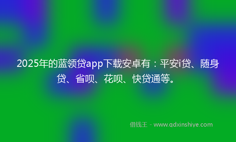2025年的蓝领贷app下载安卓有：平安i贷、随身贷、省呗、花呗、快贷通等。