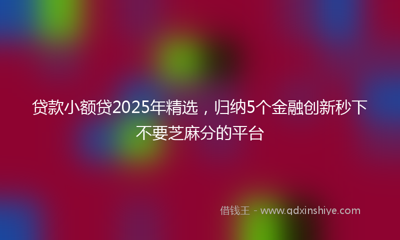 贷款小额贷2025年精选，归纳5个金融创新秒下不要芝麻分的平台