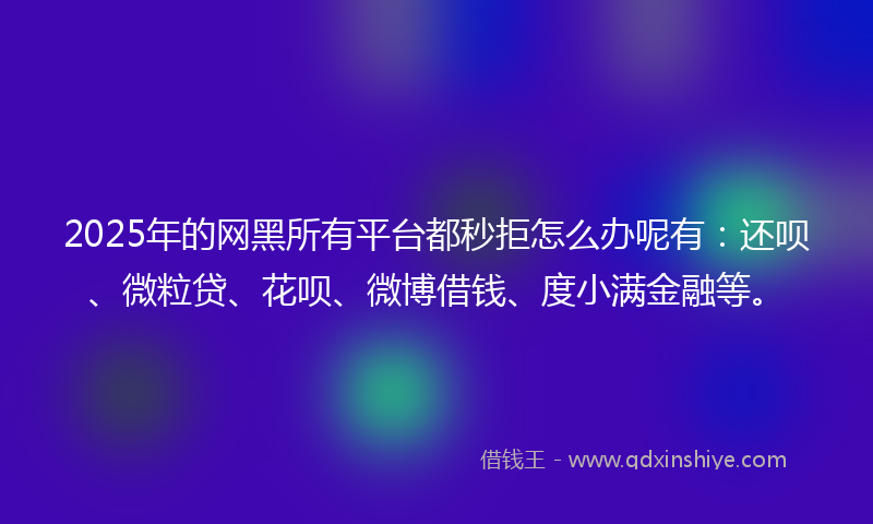 2025年的网黑所有平台都秒拒怎么办呢有：还呗、微粒贷、花呗、微博借钱、度小满金融等。