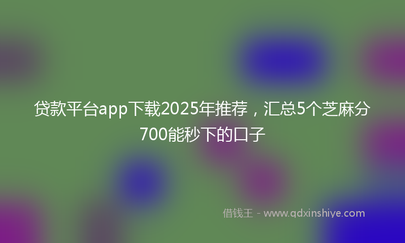 贷款平台app下载2025年推荐，汇总5个芝麻分700能秒下的口子