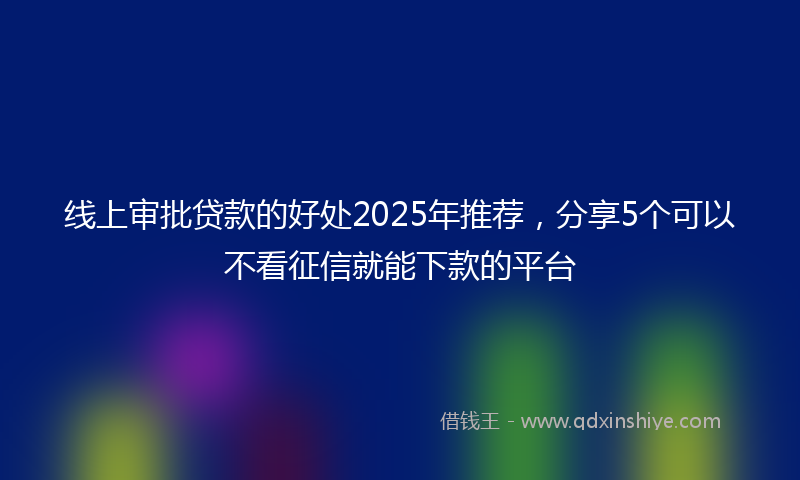 线上审批贷款的好处2025年推荐，分享5个可以不看征信就能下款的平台