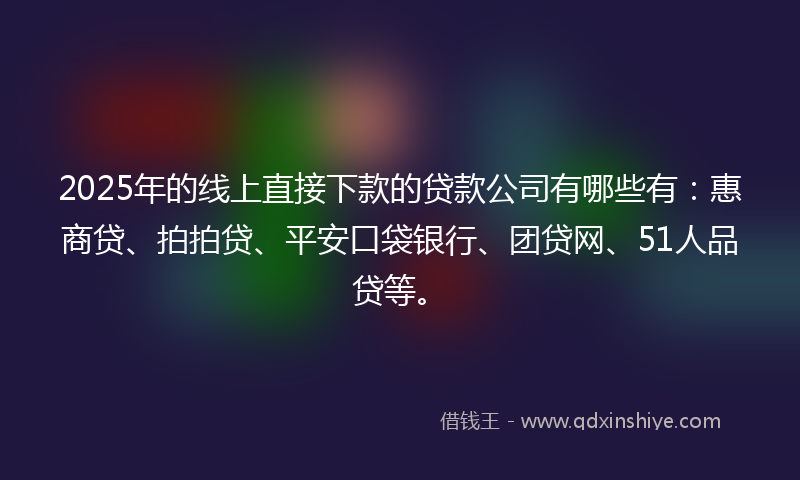 2025年的线上直接下款的贷款公司有哪些有：惠商贷、拍拍贷、平安口袋银行、团贷网、51人品贷等。
